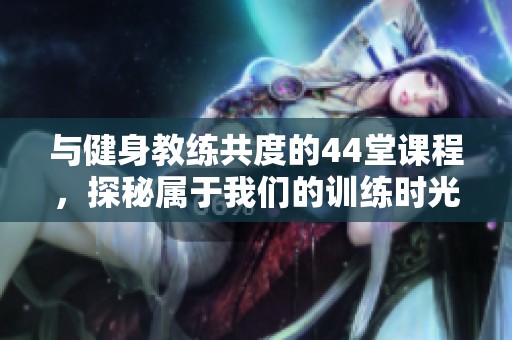 與健身教練共度的44堂課程，探秘屬于我們的訓(xùn)練時光