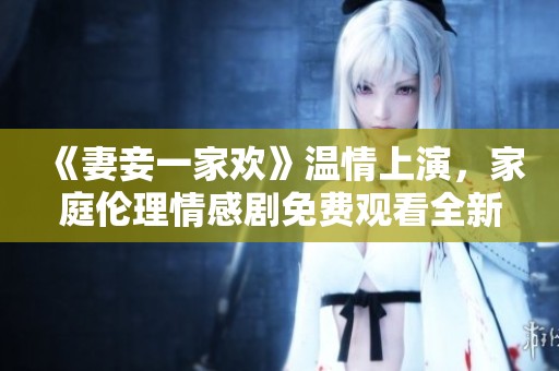 《妻妾一家歡》溫情上演，家庭倫理情感劇免費(fèi)觀看全新體驗(yàn)
