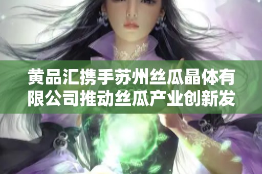 黃品匯攜手蘇州絲瓜晶體有限公司推動絲瓜產(chǎn)業(yè)創(chuàng)新發(fā)展