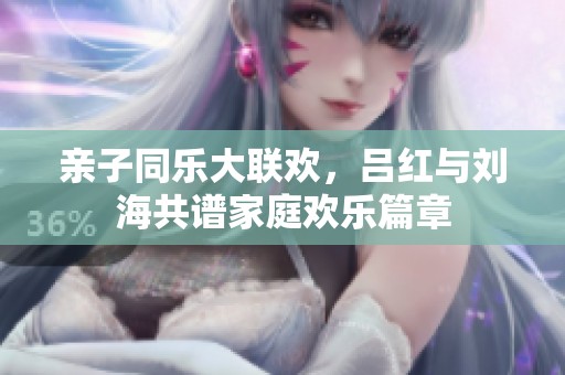 親子同樂大聯(lián)歡，呂紅與劉海共譜家庭歡樂篇章