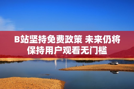 B站堅持免費政策 未來仍將保持用戶觀看無門檻
