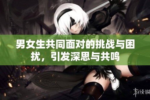 男女生共同面對(duì)的挑戰(zhàn)與困擾，引發(fā)深思與共鳴