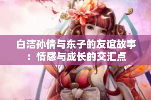 白潔孫倩與東子的友誼故事：情感與成長的交匯點(diǎn)