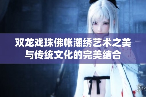 雙龍戲珠佛帳潮繡藝術(shù)之美與傳統(tǒng)文化的完美結(jié)合
