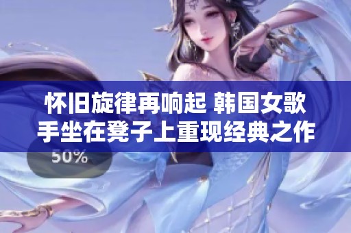 懷舊旋律再響起 韓國女歌手坐在凳子上重現(xiàn)經(jīng)典之作 懷舊旋律再響起 韓國女歌手坐在凳子上重現(xiàn)經(jīng)典之作