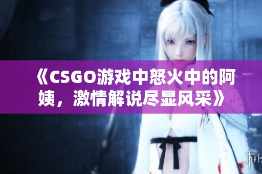 《CSGO游戲中怒火中的阿姨，激情解說(shuō)盡顯風(fēng)采》