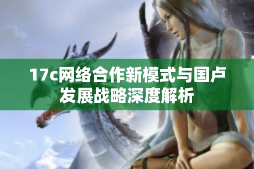 17c網(wǎng)絡(luò)合作新模式與國盧發(fā)展戰(zhàn)略深度解析 17c網(wǎng)絡(luò)合作新模式與國盧發(fā)展戰(zhàn)略深度解析