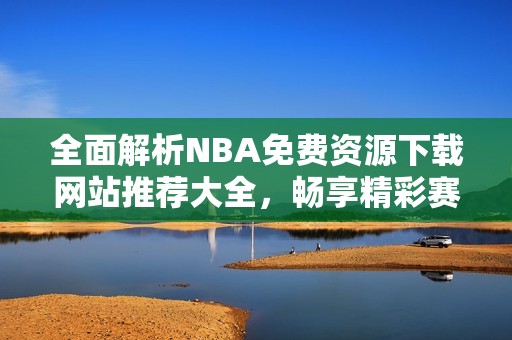 全面解析NBA免費(fèi)資源下載網(wǎng)站推薦大全，暢享精彩賽事