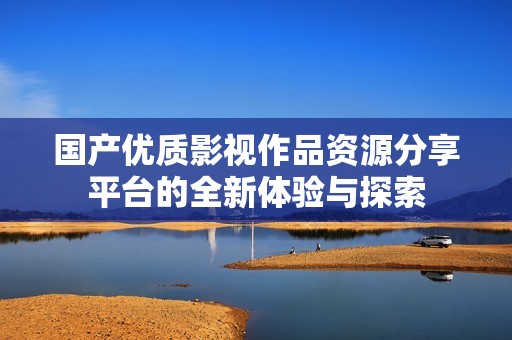 國產優(yōu)質影視作品資源分享平臺的全新體驗與探索