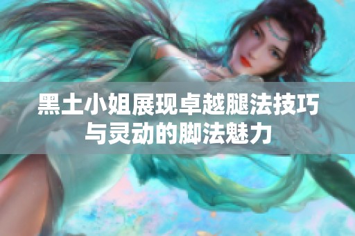 黑土小姐展現(xiàn)卓越腿法技巧與靈動(dòng)的腳法魅力