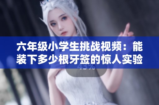 六年級(jí)小學(xué)生挑戰(zhàn)視頻：能裝下多少根牙簽的驚人實(shí)驗(yàn)