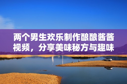 兩個(gè)男生歡樂制作釀釀醬醬視頻，分享美味秘方與趣味過(guò)程