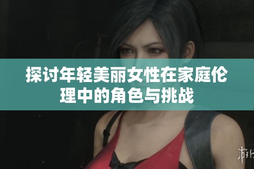 探討年輕美麗女性在家庭倫理中的角色與挑戰(zhàn)