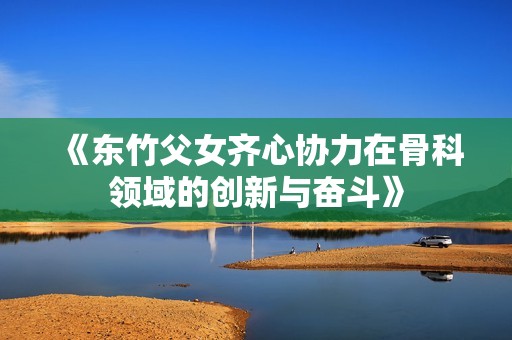 《東竹父女齊心協(xié)力在骨科領(lǐng)域的創(chuàng)新與奮斗》