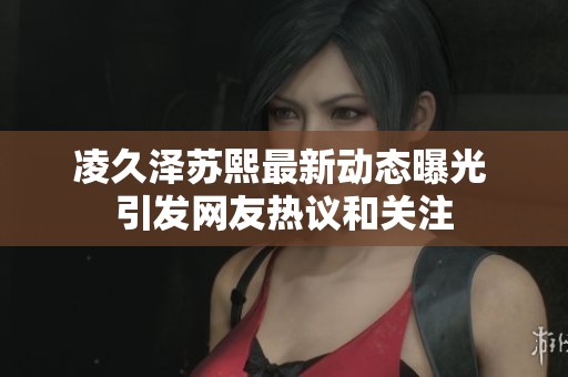 凌久澤蘇熙最新動(dòng)態(tài)曝光 引發(fā)網(wǎng)友熱議和關(guān)注