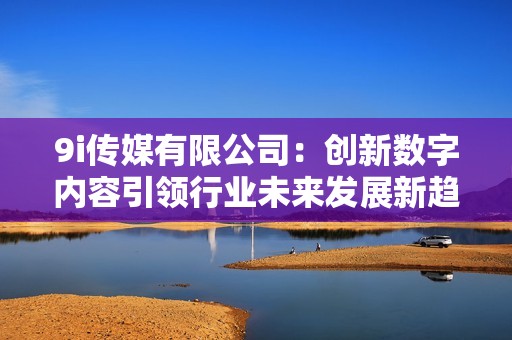 9i傳媒有限公司：創(chuàng)新數(shù)字內(nèi)容引領行業(yè)未來發(fā)展新趨勢
