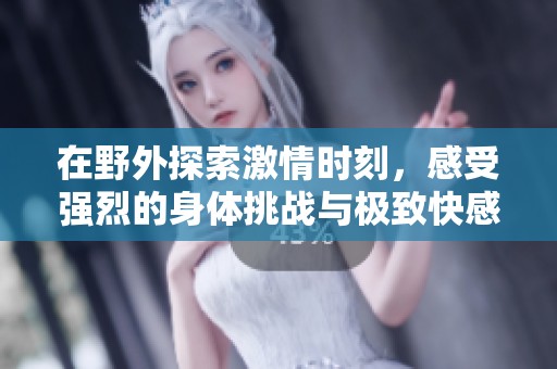 在野外探索激情時(shí)刻，感受強(qiáng)烈的身體挑戰(zhàn)與極致快感