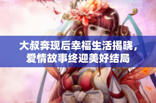 大叔奔現(xiàn)后幸福生活揭曉，愛情故事終迎美好結(jié)局