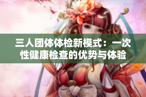 三人團(tuán)體體檢新模式：一次性健康檢查的優(yōu)勢與體驗