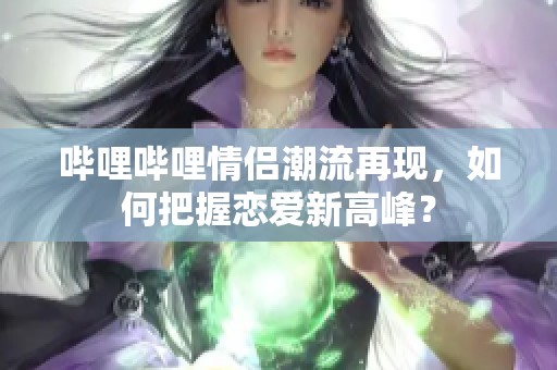 嗶哩嗶哩情侶潮流再現(xiàn)，如何把握戀愛新高峰？