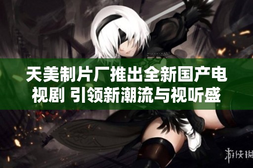天美制片廠推出全新國產(chǎn)電視劇 引領(lǐng)新潮流與視聽盛宴