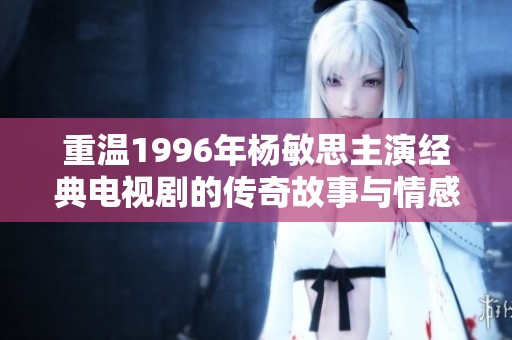 重溫1996年楊敏思主演經典電視劇的傳奇故事與情感糾葛
