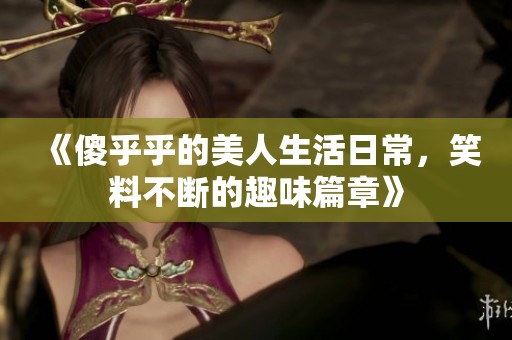 《傻乎乎的美人生活日常，笑料不斷的趣味篇章》