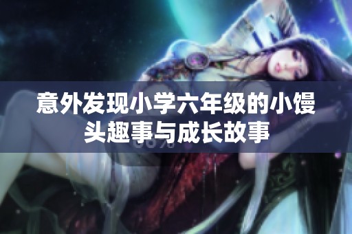 意外發(fā)現(xiàn)小學(xué)六年級(jí)的小饅頭趣事與成長(zhǎng)故事