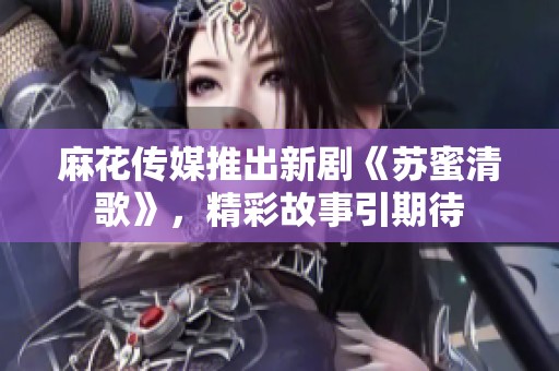 麻花傳媒推出新劇《蘇蜜清歌》，精彩故事引期待