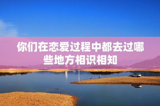 你們在戀愛過程中都去過哪些地方相識相知