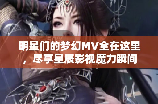 明星們的夢幻MV全在這里，盡享星辰影視魔力瞬間