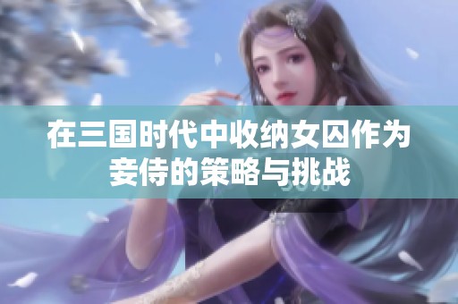 在三國(guó)時(shí)代中收納女囚作為妾侍的策略與挑戰(zhàn)