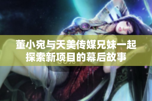 董小宛與天美傳媒兄妹一起探索新項目的幕后故事