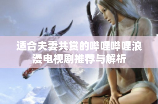 適合夫妻共賞的嗶哩嗶哩浪漫電視劇推薦與解析