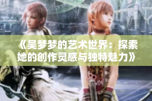 《吳夢(mèng)夢(mèng)的藝術(shù)世界：探索她的創(chuàng)作靈感與獨(dú)特魅力》