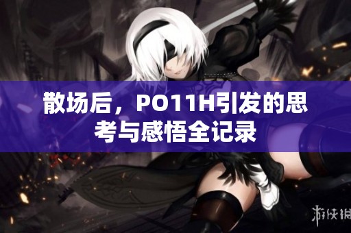 散場(chǎng)后，PO11H引發(fā)的思考與感悟全記錄