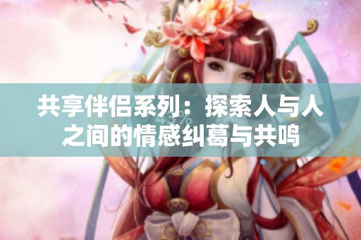 共享伴侶系列：探索人與人之間的情感糾葛與共鳴