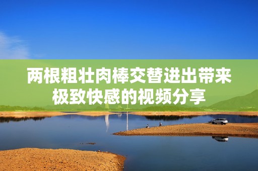 兩根粗壯肉棒交替進(jìn)出帶來極致快感的視頻分享