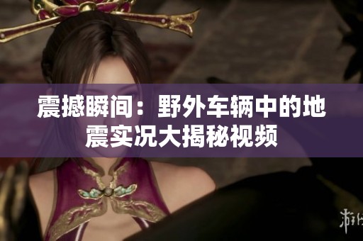 震撼瞬間：野外車輛中的地震實(shí)況大揭秘視頻