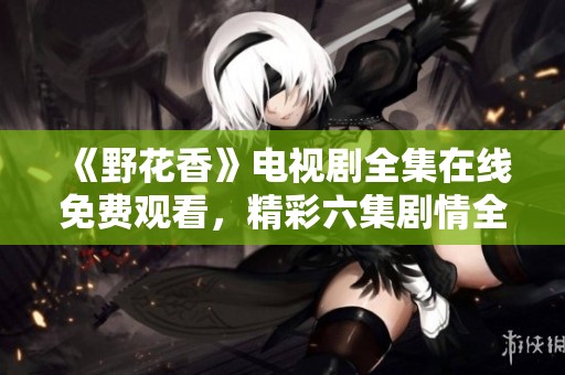 《野花香》電視劇全集在線免費(fèi)觀看，精彩六集劇情全解讀
