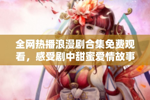 全網(wǎng)熱播浪漫劇合集免費觀看，感受劇中甜蜜愛情故事