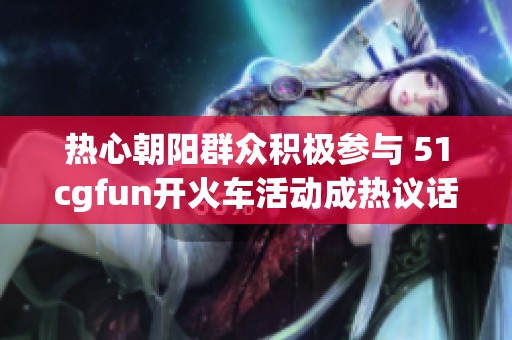 熱心朝陽(yáng)群眾積極參與 51cgfun開火車活動(dòng)成熱議話題