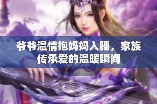 爺爺溫情抱媽媽入睡，家族傳承愛的溫暖瞬間