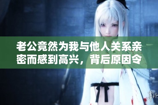 老公竟然為我與他人關系親密而感到高興，背后原因令人意外