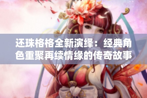 還珠格格全新演繹：經(jīng)典角色重聚再續(xù)情緣的傳奇故事