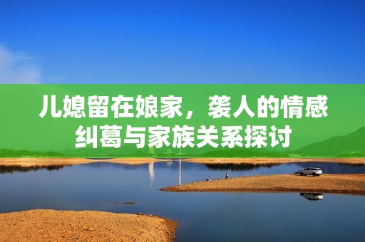 兒媳留在娘家，襲人的情感糾葛與家族關(guān)系探討