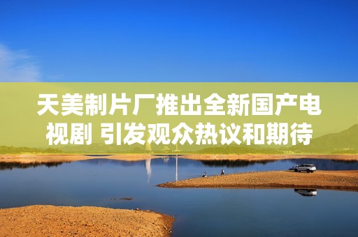 天美制片廠推出全新國產(chǎn)電視劇 引發(fā)觀眾熱議和期待