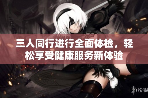 三人同行進(jìn)行全面體檢，輕松享受健康服務(wù)新體驗(yàn)