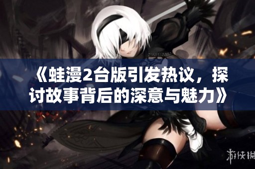 《蛙漫2臺版引發(fā)熱議，探討故事背后的深意與魅力》