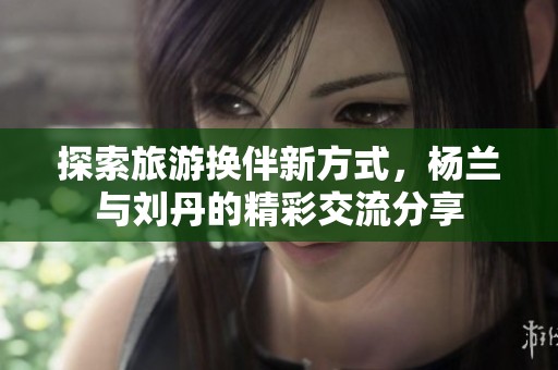 探索旅游換伴新方式，楊蘭與劉丹的精彩交流分享